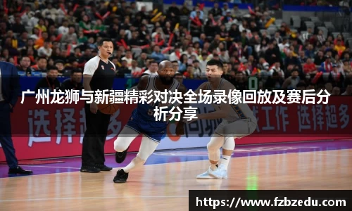 广州龙狮与新疆精彩对决全场录像回放及赛后分析分享