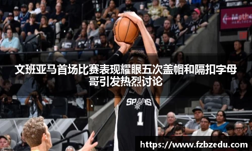 文班亚马首场比赛表现耀眼五次盖帽和隔扣字母哥引发热烈讨论